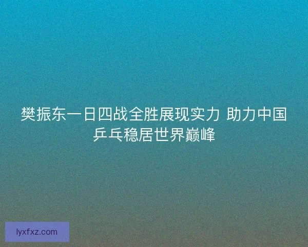 樊振东一日四战全胜展现实力 助力中国乒乓稳居世界巅峰