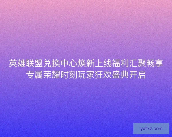 英雄联盟兑换中心焕新上线福利汇聚畅享专属荣耀时刻玩家狂欢盛典开启