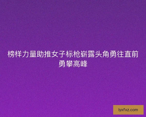 榜样力量助推女子标枪崭露头角勇往直前勇攀高峰