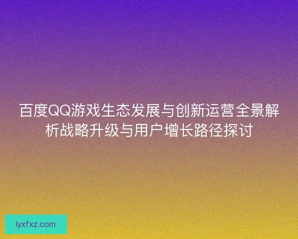 百度QQ游戏生态发展与创新运营全景解析战略升级与用户增长路径探讨
