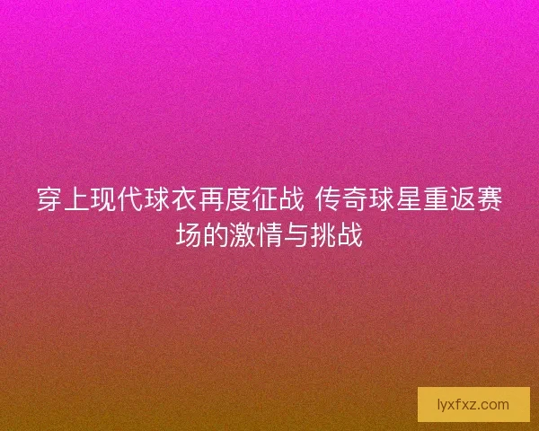 穿上现代球衣再度征战 传奇球星重返赛场的激情与挑战
