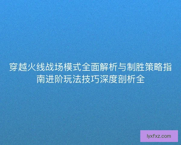 穿越火线战场模式全面解析与制胜策略指南进阶玩法技巧深度剖析全