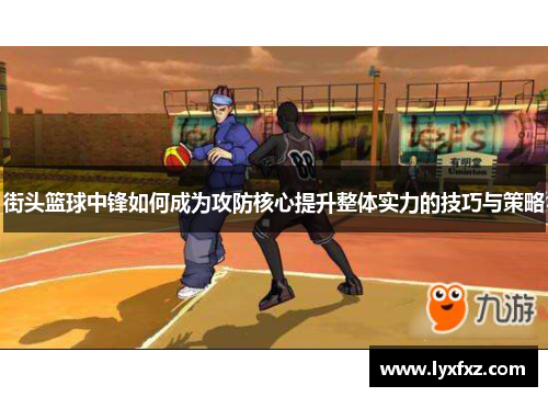 街头篮球中锋如何成为攻防核心提升整体实力的技巧与策略