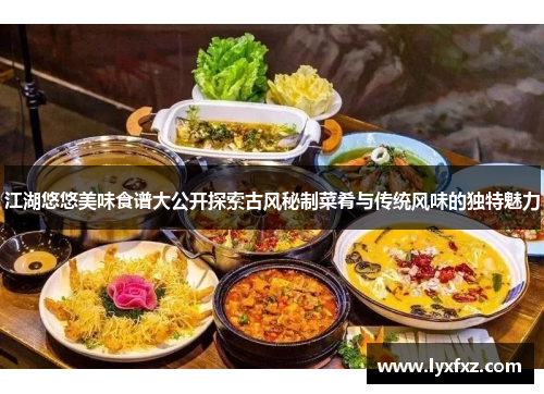 江湖悠悠美味食谱大公开探索古风秘制菜肴与传统风味的独特魅力
